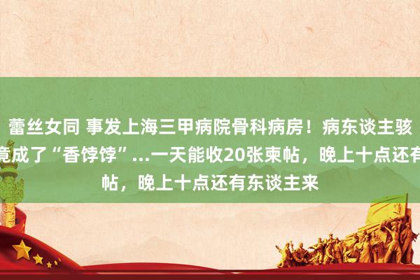 蕾丝女同 事发上海三甲病院骨科病房！病东谈主骇怪：我方竟成了“香饽饽”...一天能收20张柬帖，晚上十点还有东谈主来