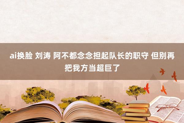 ai换脸 刘涛 阿不都念念担起队长的职守 但别再把我方当超巨了