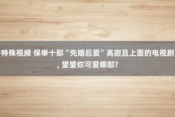 特殊视频 保举十部“先婚后爱”高甜且上面的电视剧， 望望你可爱哪部?