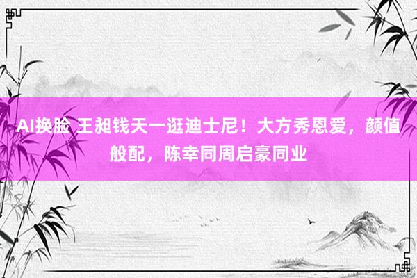 AI换脸 王昶钱天一逛迪士尼！大方秀恩爱，颜值般配，陈幸同周启豪同业