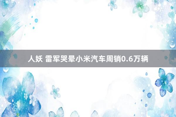 人妖 雷军哭晕小米汽车周销0.6万辆