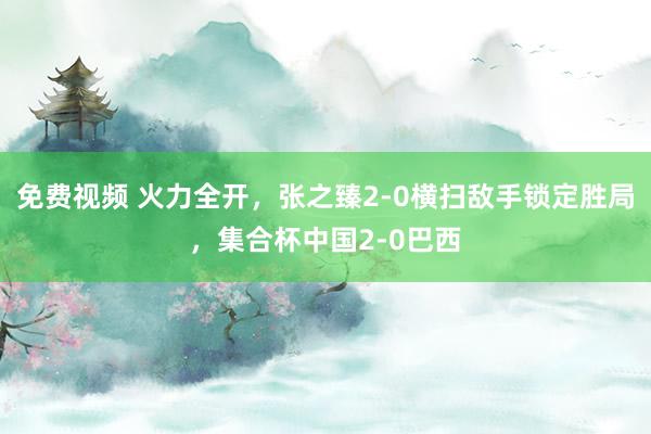 免费视频 火力全开，张之臻2-0横扫敌手锁定胜局，集合杯中国2-0巴西