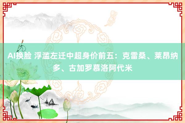 AI换脸 浮滥左迁中超身价前五：克雷桑、莱昂纳多、古加罗慕洛阿代米