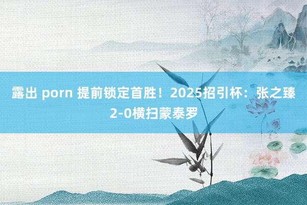 露出 porn 提前锁定首胜！2025招引杯：张之臻2-0横扫蒙泰罗