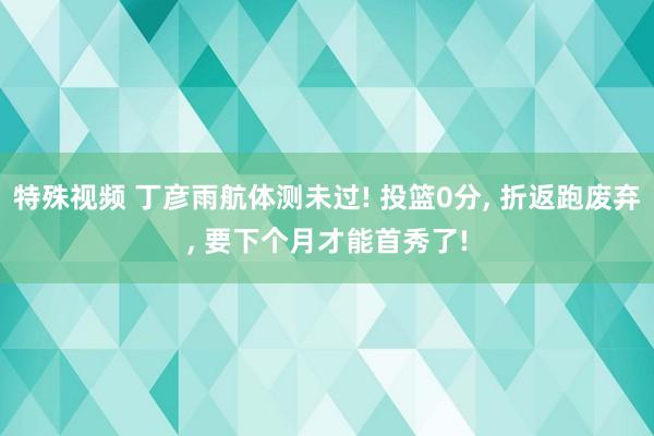 特殊视频 丁彦雨航体测未过! 投篮0分， 折返跑废弃， 要下个月才能首秀了!