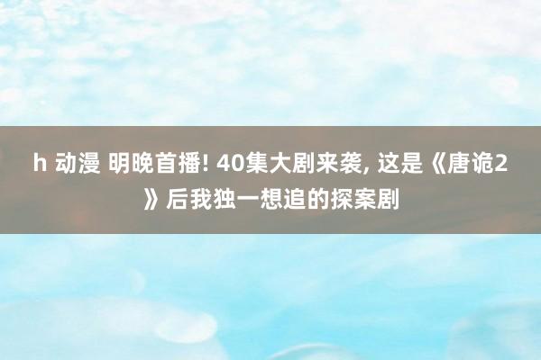 h 动漫 明晚首播! 40集大剧来袭， 这是《唐诡2》后我独一想追的探案剧