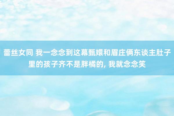 蕾丝女同 我一念念到这幕甄嬛和眉庄俩东谈主肚子里的孩子齐不是胖橘的， 我就念念笑