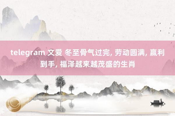 telegram 文爱 冬至骨气过完， 劳动圆满， 赢利到手， 福泽越来越茂盛的生肖