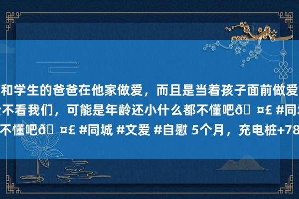 和学生的爸爸在他家做爱，而且是当着孩子面前做爱，太刺激了，孩子完全不看我们，可能是年龄还小什么都不懂吧🤣 #同城 #文爱 #自慰 5个月，充电桩+780个！