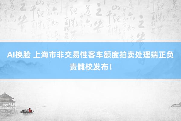 AI换脸 上海市非交易性客车额度拍卖处理端正负责雠校发布！