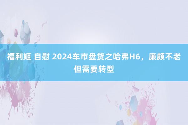 福利姬 自慰 2024车市盘货之哈弗H6，廉颇不老但需要转型