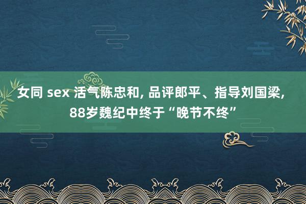 女同 sex 活气陈忠和， 品评郎平、指导刘国梁， 88岁魏纪中终于“晚节不终”