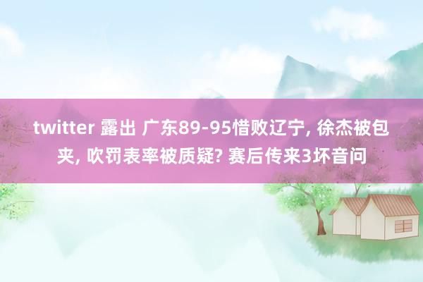 twitter 露出 广东89-95惜败辽宁， 徐杰被包夹， 吹罚表率被质疑? 赛后传来3坏音问