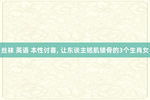 丝袜 英语 本性讨喜， 让东谈主铭肌镂骨的3个生肖女