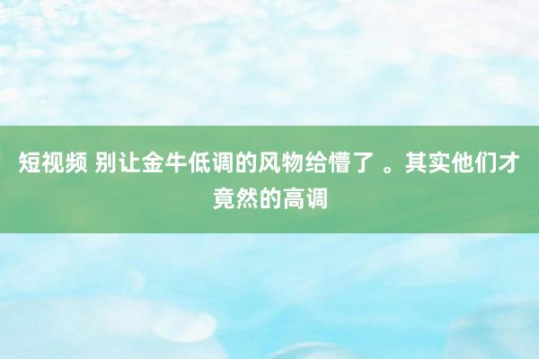 短视频 别让金牛低调的风物给懵了 。其实他们才竟然的高调