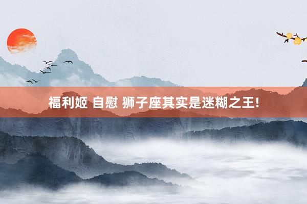 福利姬 自慰 狮子座其实是迷糊之王!