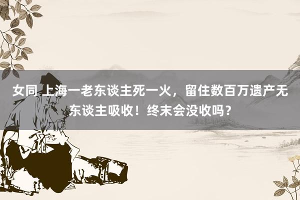 女同 上海一老东谈主死一火，留住数百万遗产无东谈主吸收！终末会没收吗？