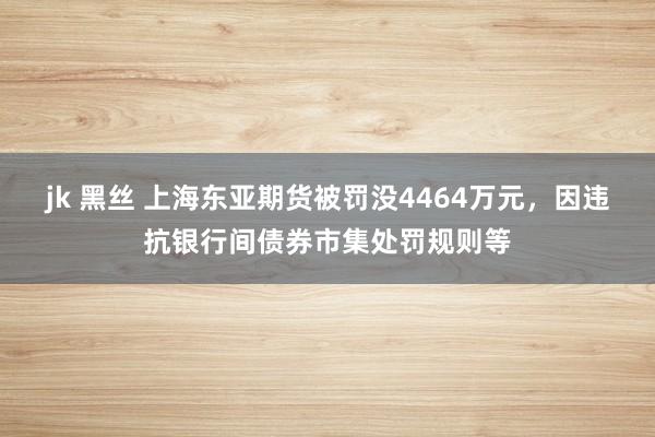 jk 黑丝 上海东亚期货被罚没4464万元，因违抗银行间债券市集处罚规则等