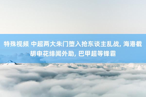 特殊视频 中超两大朱门堕入抢东谈主乱战， 海港截胡申花绯闻外助， 巴甲超等锋霸