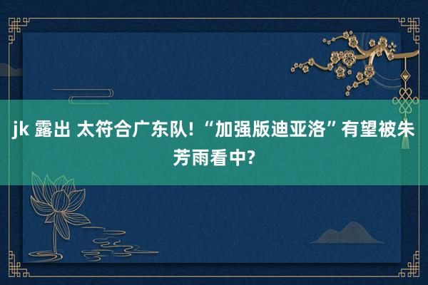 jk 露出 太符合广东队! “加强版迪亚洛”有望被朱芳雨看中?