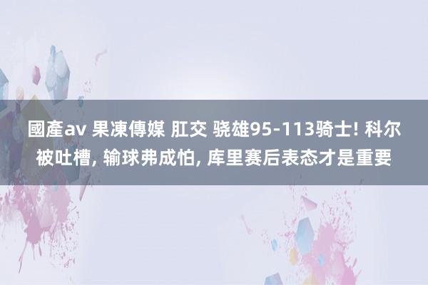 國產av 果凍傳媒 肛交 骁雄95-113骑士! 科尔被吐槽， 输球弗成怕， 库里赛后表态才是重要