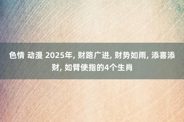 色情 动漫 2025年， 财路广进， 财势如雨， 添喜添财， 如臂使指的4个生肖