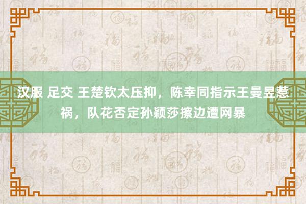 汉服 足交 王楚钦太压抑，陈幸同指示王曼昱惹祸，队花否定孙颖莎擦边遭网暴