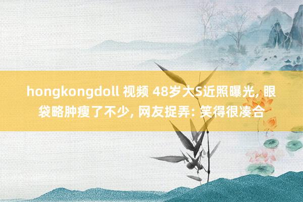 hongkongdoll 视频 48岁大S近照曝光， 眼袋略肿瘦了不少， 网友捉弄: 笑得很凑合