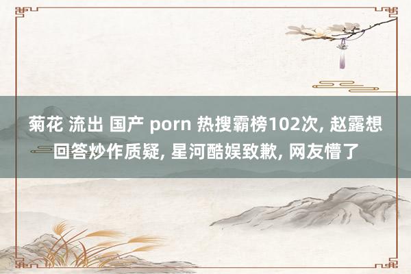 菊花 流出 国产 porn 热搜霸榜102次， 赵露想回答炒作质疑， 星河酷娱致歉， 网友懵了