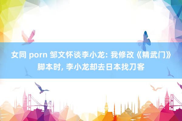 女同 porn 邹文怀谈李小龙: 我修改《精武门》脚本时， 李小龙却去日本找刀客