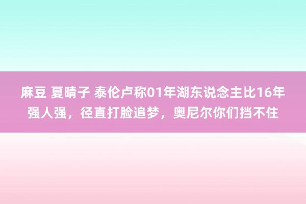 麻豆 夏晴子 泰伦卢称01年湖东说念主比16年强人强，径直打脸追梦，奥尼尔你们挡不住