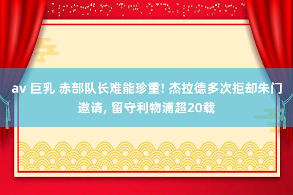 av 巨乳 赤部队长难能珍重! 杰拉德多次拒却朱门邀请， 留守利物浦超20载