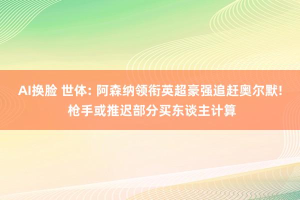 AI换脸 世体: 阿森纳领衔英超豪强追赶奥尔默! 枪手或推迟部分买东谈主计算