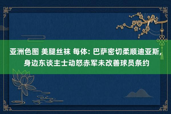 亚洲色图 美腿丝袜 每体: 巴萨密切柔顺迪亚斯， 身边东谈主士动怒赤军未改善球员条约