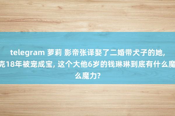 telegram 萝莉 影帝张译娶了二婚带犬子的她， 丁克18年被宠成宝， 这个大他6岁的钱琳琳到底有什么魔力?