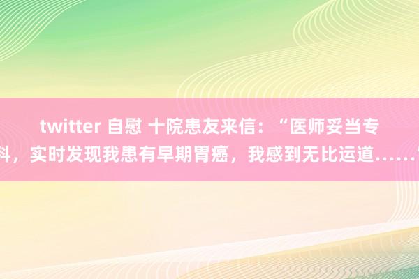 twitter 自慰 十院患友来信：“医师妥当专科，实时发现我患有早期胃癌，我感到无比运道……”