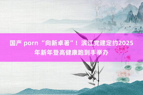 国产 porn “向新卓著”！滨江党建定约2025年新年登高健康跑到手举办