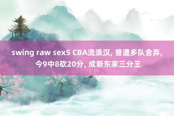 swing raw sex5 CBA流浪汉， 曾遭多队舍弃， 今9中8砍20分， 成新东家三分王