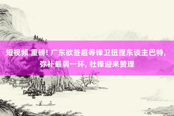 短视频 重磅! 广东欲签超等锋卫扭捏东谈主巴特， 弥补最弱一环， 杜锋迎来赞理