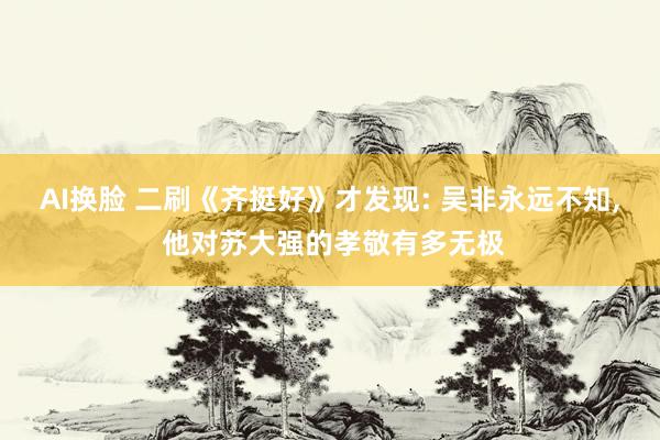 AI换脸 二刷《齐挺好》才发现: 吴非永远不知， 他对苏大强的孝敬有多无极