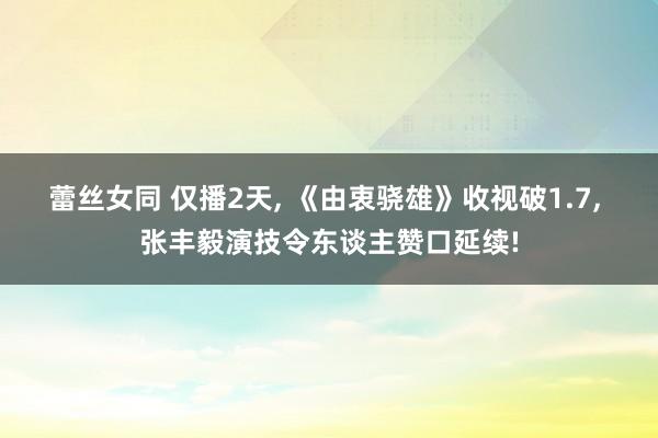 蕾丝女同 仅播2天， 《由衷骁雄》收视破1.7， 张丰毅演技令东谈主赞口延续!