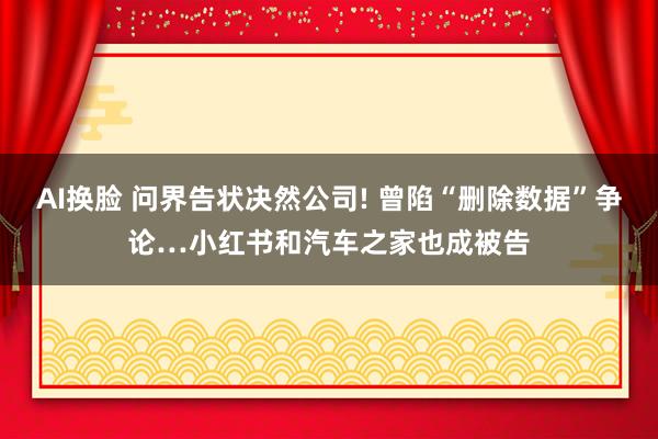 AI换脸 问界告状决然公司! 曾陷“删除数据”争论…小红书和汽车之家也成被告