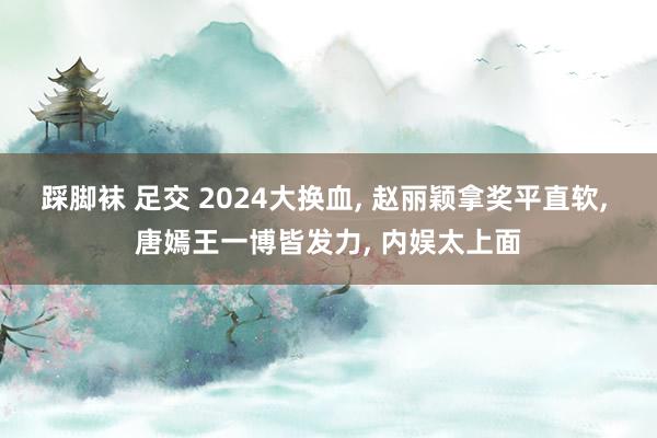 踩脚袜 足交 2024大换血， 赵丽颖拿奖平直软， 唐嫣王一博皆发力， 内娱太上面