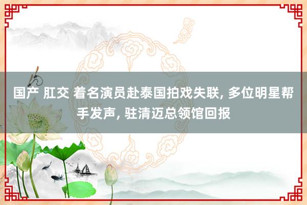 国产 肛交 着名演员赴泰国拍戏失联， 多位明星帮手发声， 驻清迈总领馆回报