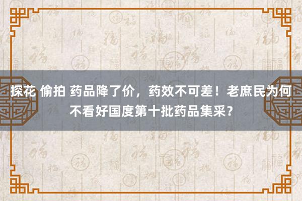 探花 偷拍 药品降了价，药效不可差！老庶民为何不看好国度第十批药品集采？