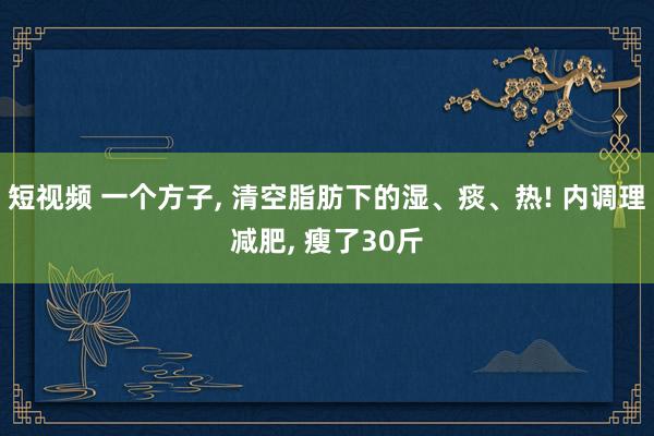 短视频 一个方子， 清空脂肪下的湿、痰、热! 内调理减肥， 瘦了30斤