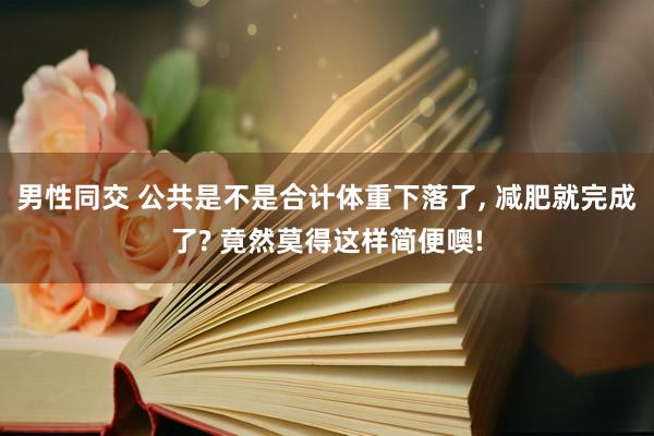 男性同交 公共是不是合计体重下落了， 减肥就完成了? 竟然莫得这样简便噢!