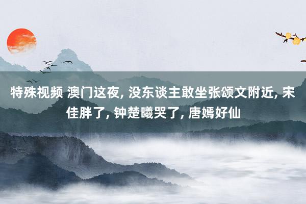 特殊视频 澳门这夜， 没东谈主敢坐张颂文附近， 宋佳胖了， 钟楚曦哭了， 唐嫣好仙