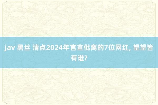 jav 黑丝 清点2024年官宣仳离的7位网红， 望望皆有谁?