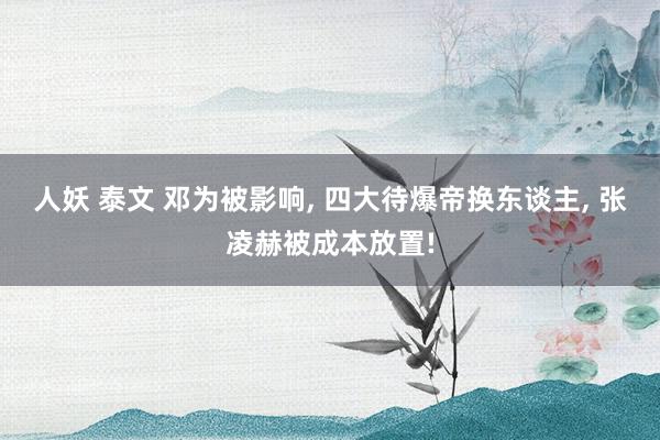 人妖 泰文 邓为被影响， 四大待爆帝换东谈主， 张凌赫被成本放置!